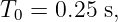 T0 = 0.25 s,
