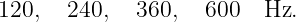 120,   240,  360,   600   Hz.
