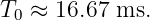 T0 ≈  16.67 ms.
