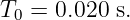 T0 =  0.020 s.
