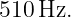 510 Hz.
