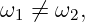 ω1 ⁄=  ω2,
