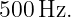500 Hz.
