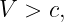 V  > c,
