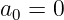 a0 = 0

