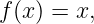 f(x) = x,
