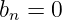 bn =  0
