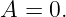 A  = 0.
