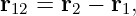 r12 = r2 − r1,
