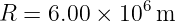               6
R  = 6.00 × 10 m
