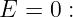E =  0 :

