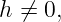 h ⁄= 0,
