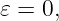 𝜀 = 0,
