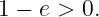 1 − e > 0.
