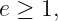 e ≥ 1,
