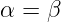 α = β
