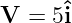 V  = 5ˆi
