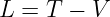 L =  T − V
