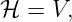ℋ  = V,

