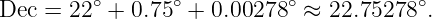 Dec =  22∘ + 0.75∘ + 0.00278∘ ≈ 22.75278 ∘.
