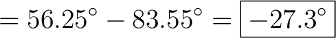 $\displaystyle = 56.25^\circ - 83.55^\circ = \boxed{-27.3^\circ}$