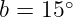       ∘
b = 15 